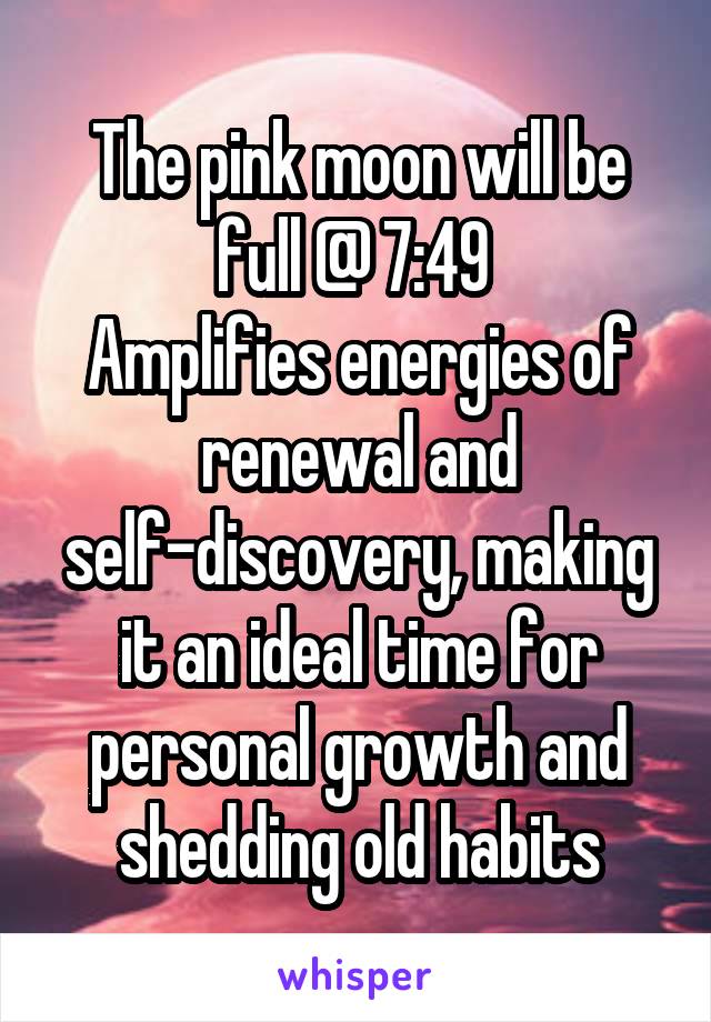 The pink moon will be full @ 7:49 
Amplifies energies of renewal and self-discovery, making it an ideal time for personal growth and shedding old habits