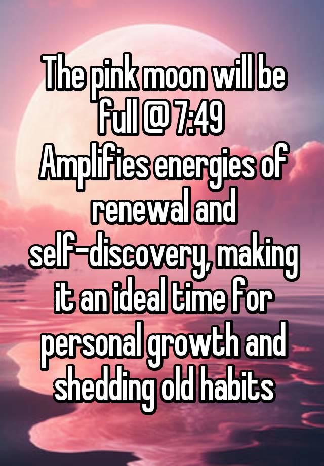 The pink moon will be full @ 7:49 
Amplifies energies of renewal and self-discovery, making it an ideal time for personal growth and shedding old habits