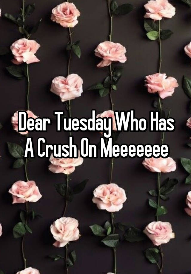 Dear Tuesday Who Has A Crush On Meeeeeee