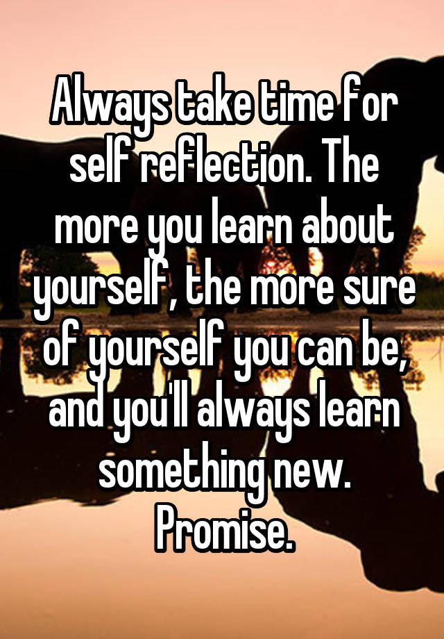 Always take time for self reflection. The more you learn about yourself, the more sure of yourself you can be, and you'll always learn something new. Promise.