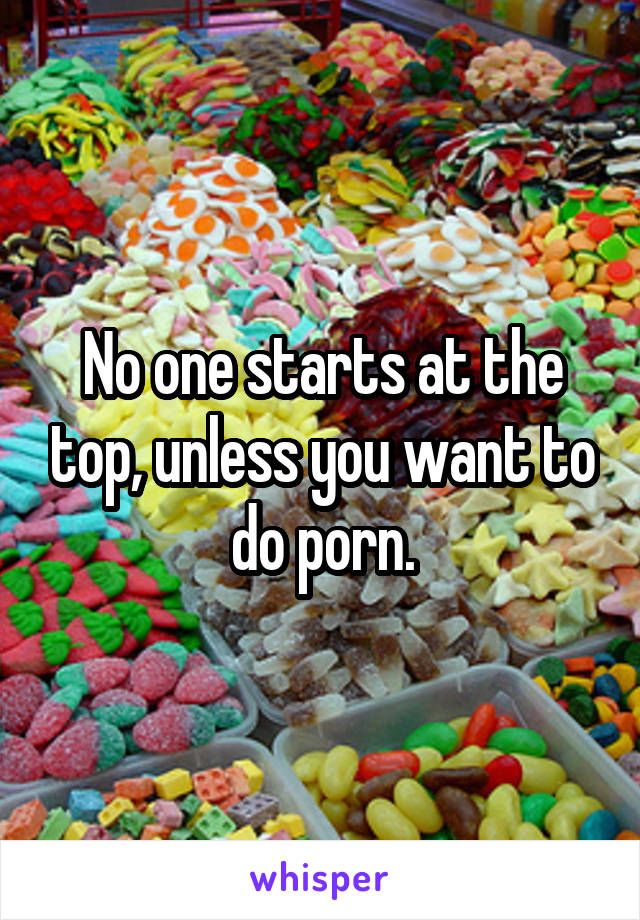 No one starts at the top, unless you want to do porn.