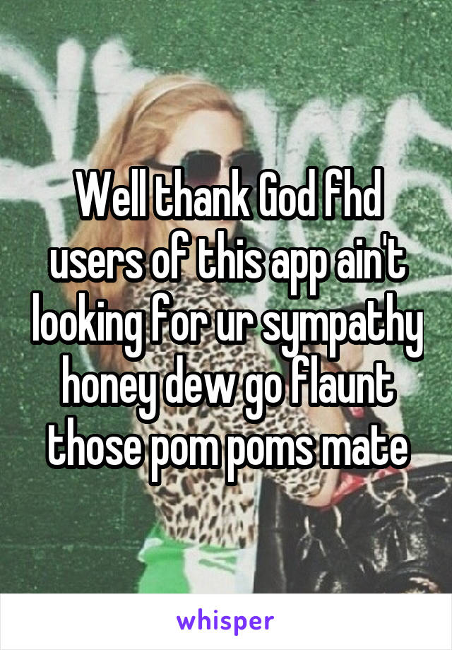 Well thank God fhd users of this app ain't looking for ur sympathy honey dew go flaunt those pom poms mate