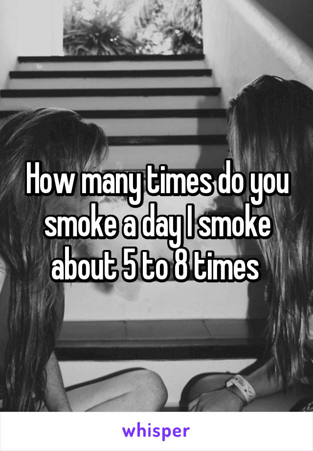 How many times do you smoke a day I smoke about 5 to 8 times 