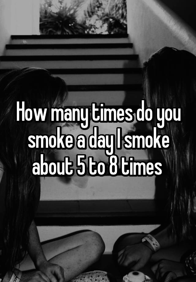 How many times do you smoke a day I smoke about 5 to 8 times 