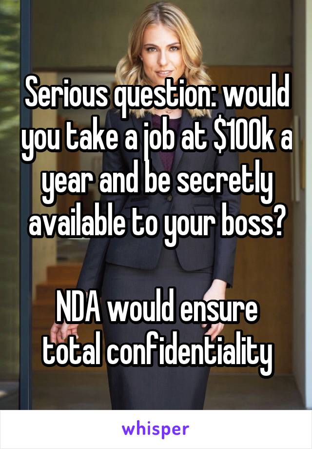 Serious question: would you take a job at $100k a year and be secretly available to your boss?

NDA would ensure total confidentiality