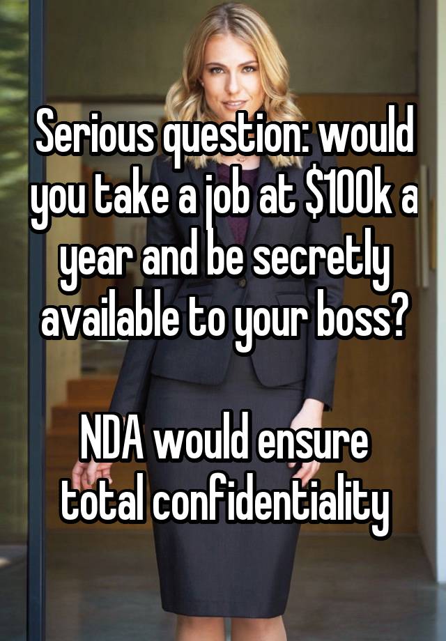 Serious question: would you take a job at $100k a year and be secretly available to your boss?

NDA would ensure total confidentiality