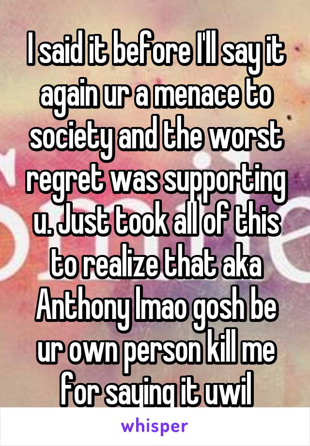 I said it before I'll say it again ur a menace to society and the worst regret was supporting u. Just took all of this to realize that aka Anthony lmao gosh be ur own person kill me for saying it uwil