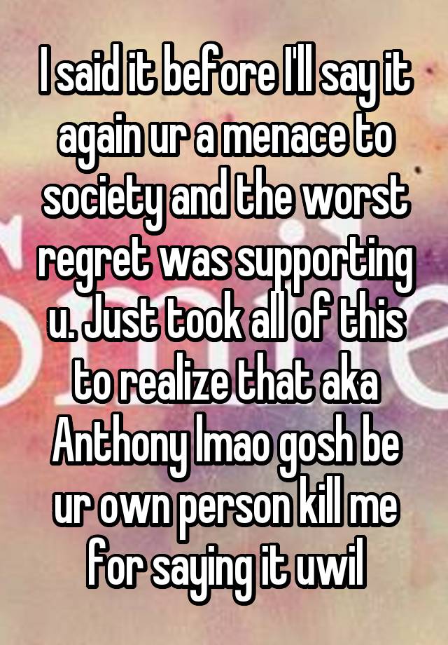 I said it before I'll say it again ur a menace to society and the worst regret was supporting u. Just took all of this to realize that aka Anthony lmao gosh be ur own person kill me for saying it uwil