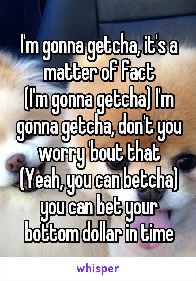 I'm gonna getcha, it's a matter of fact
(I'm gonna getcha) I'm gonna getcha, don't you worry 'bout that
(Yeah, you can betcha) you can bet your bottom dollar in time