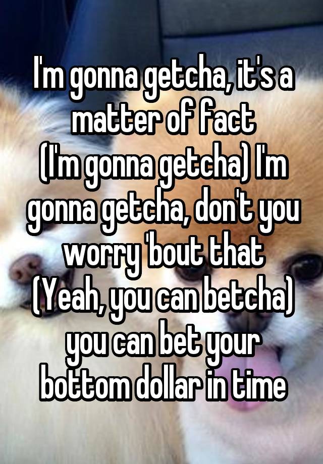 I'm gonna getcha, it's a matter of fact
(I'm gonna getcha) I'm gonna getcha, don't you worry 'bout that
(Yeah, you can betcha) you can bet your bottom dollar in time