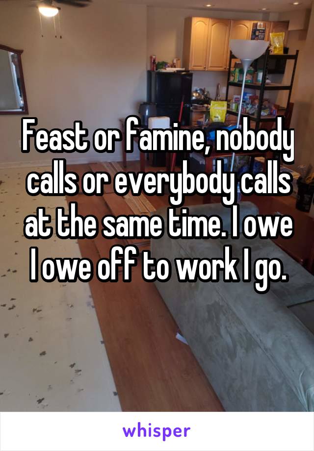 Feast or famine, nobody calls or everybody calls at the same time. I owe I owe off to work I go.
