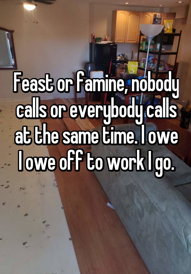 Feast or famine, nobody calls or everybody calls at the same time. I owe I owe off to work I go.
