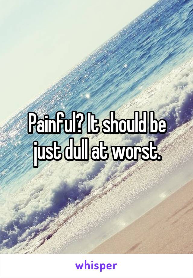 Painful? It should be just dull at worst.