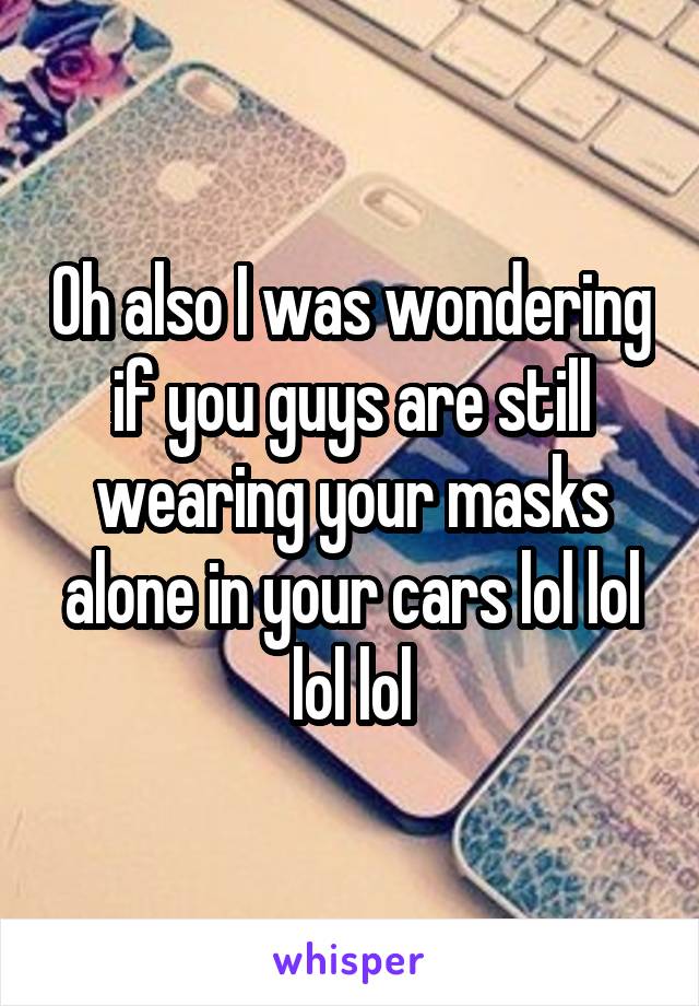 Oh also I was wondering if you guys are still wearing your masks alone in your cars lol lol lol lol