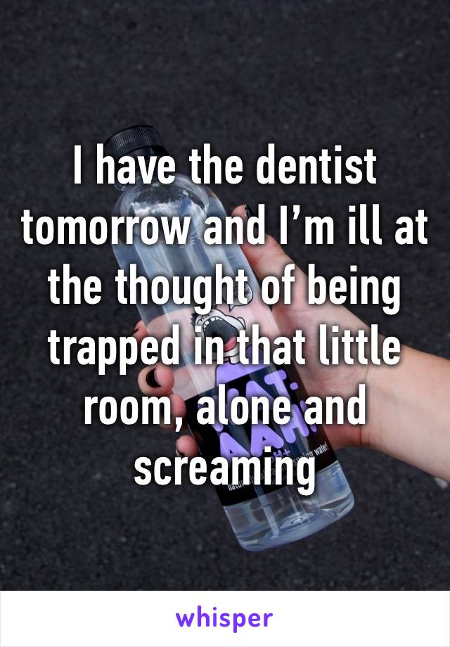 I have the dentist tomorrow and I’m ill at the thought of being trapped in that little room, alone and screaming 