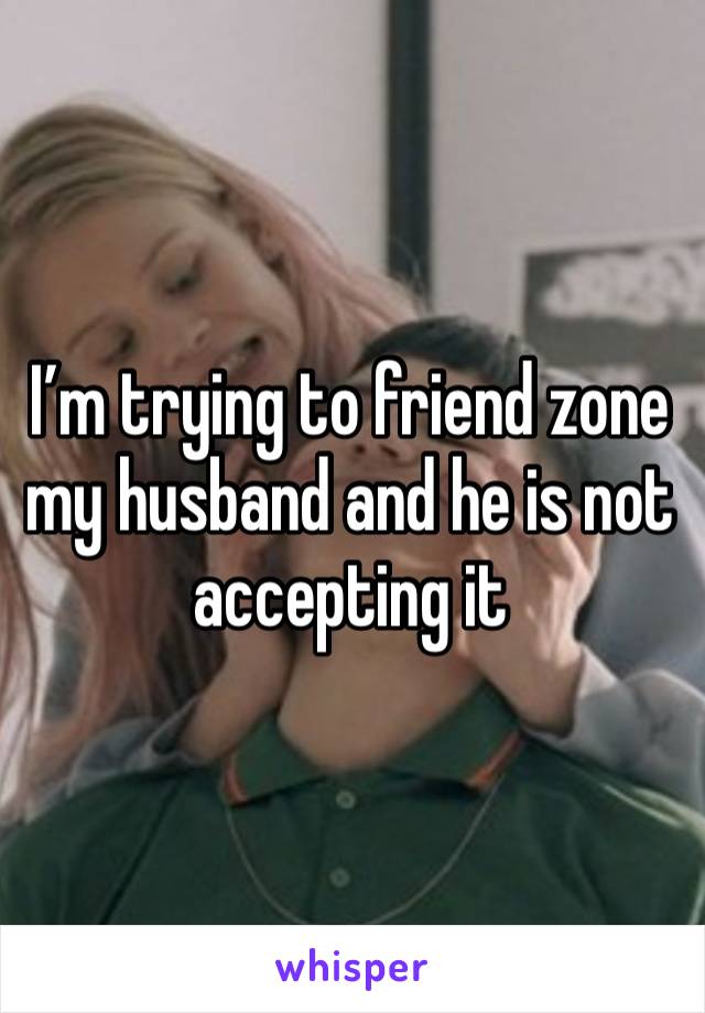 I’m trying to friend zone my husband and he is not accepting it