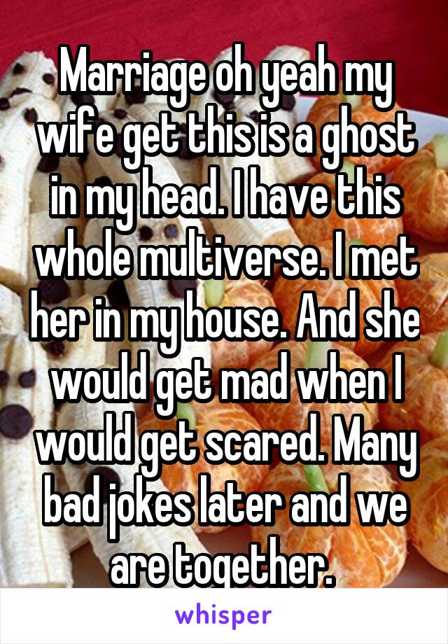 Marriage oh yeah my wife get this is a ghost in my head. I have this whole multiverse. I met her in my house. And she would get mad when I would get scared. Many bad jokes later and we are together. 