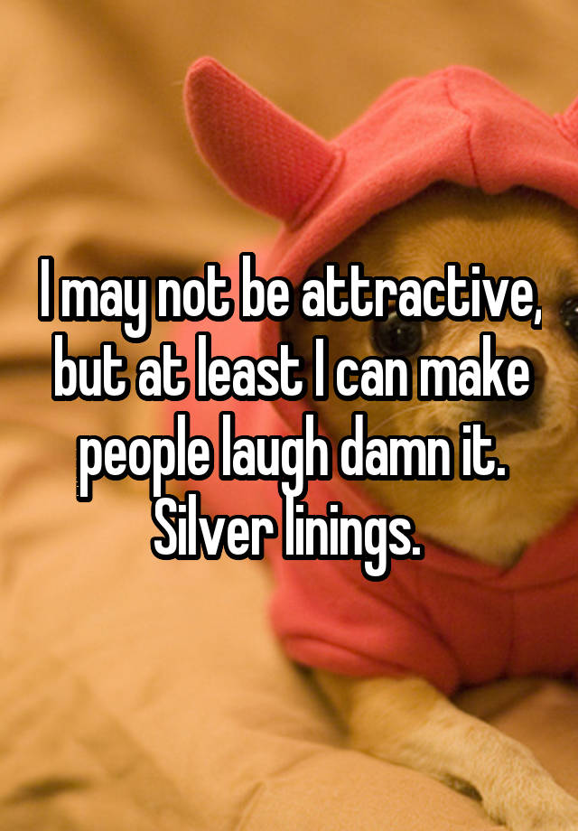 I may not be attractive, but at least I can make people laugh damn it. Silver linings. 