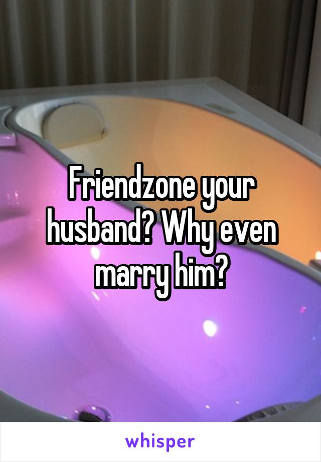 Friendzone your husband? Why even marry him?