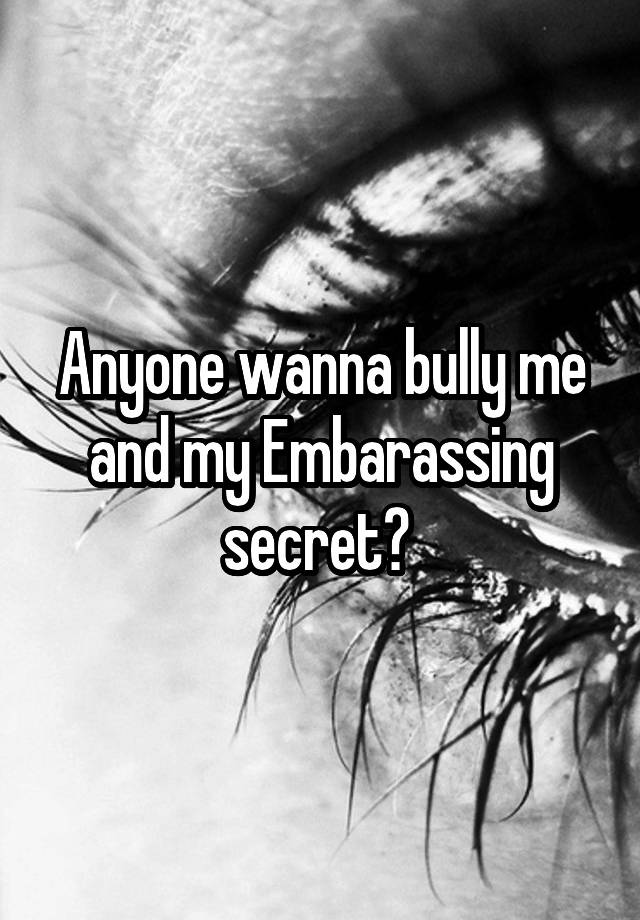 Anyone wanna bully me and my Embarassing secret? 