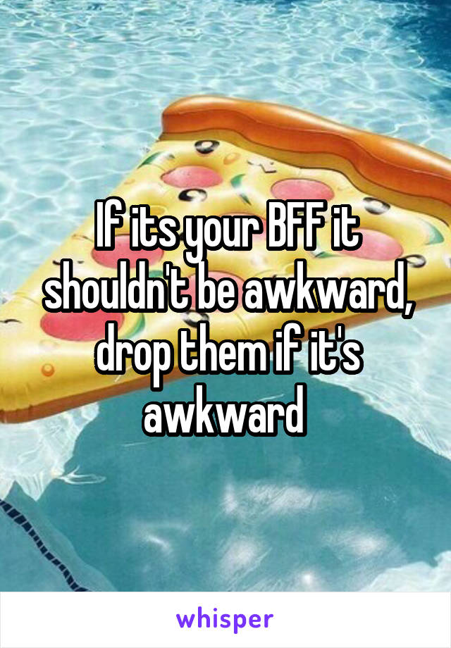 If its your BFF it shouldn't be awkward, drop them if it's awkward 