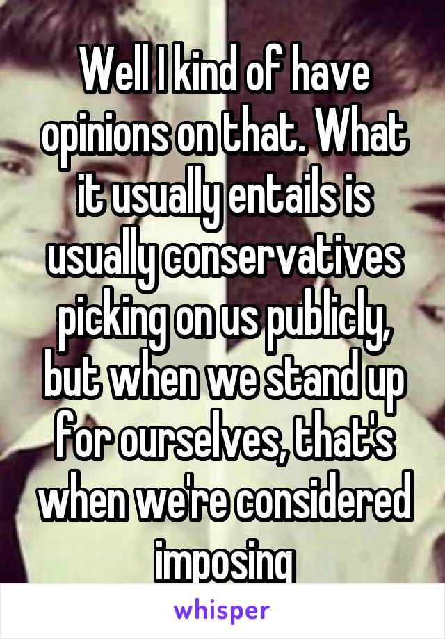 Well I kind of have opinions on that. What it usually entails is usually conservatives picking on us publicly, but when we stand up for ourselves, that's when we're considered imposing