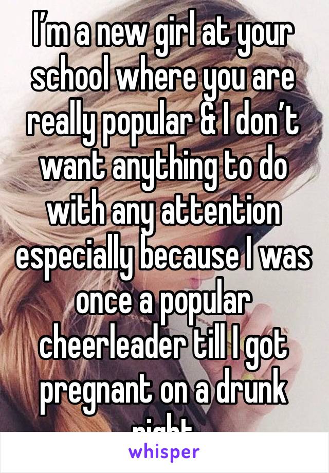 I’m a new girl at your school where you are really popular & I don’t want anything to do with any attention especially because I was once a popular cheerleader till I got pregnant on a drunk night
