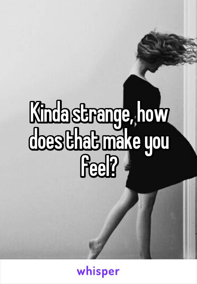 Kinda strange, how does that make you feel?