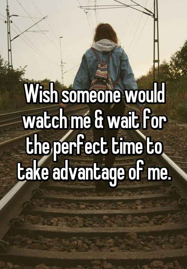 Wish someone would watch me & wait for the perfect time to take advantage of me.