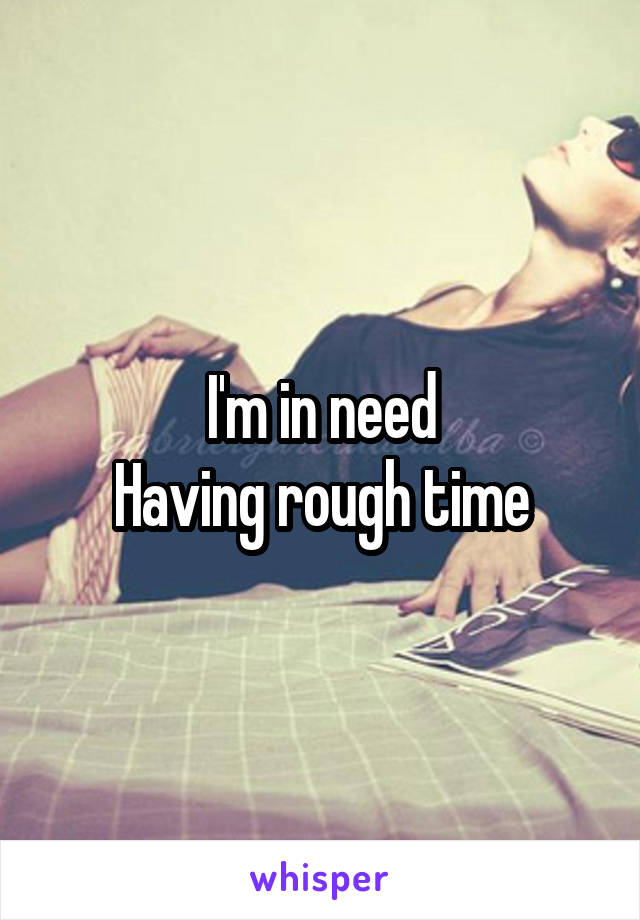 I'm in need
Having rough time