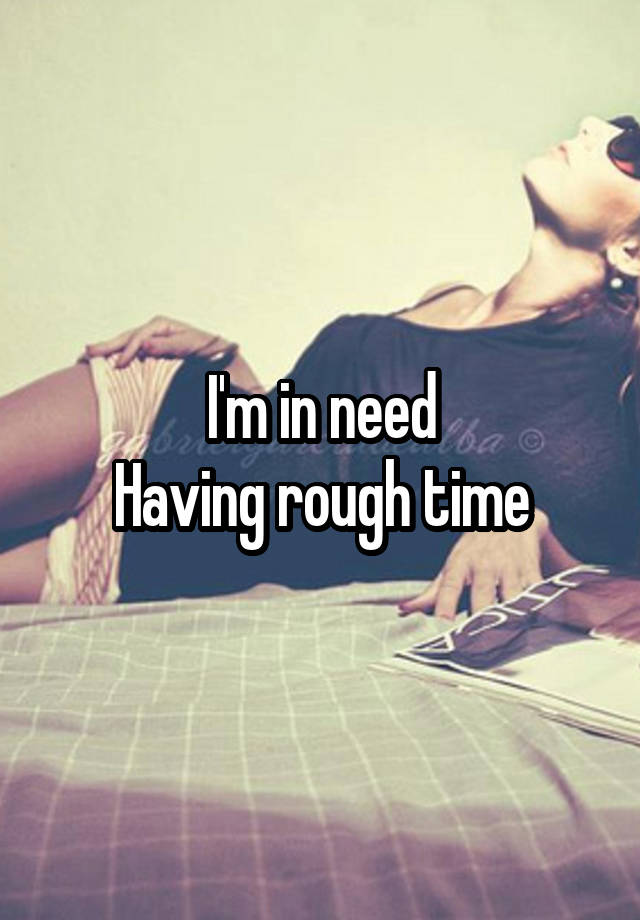 I'm in need
Having rough time