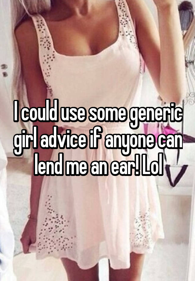 I could use some generic girl advice if anyone can lend me an ear! Lol