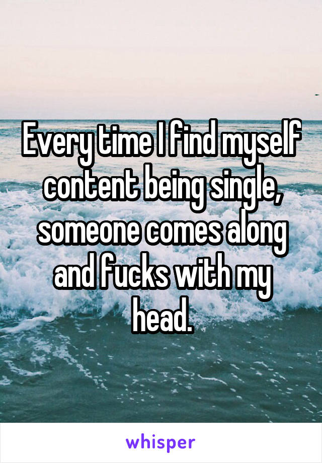 Every time I find myself content being single, someone comes along and fucks with my head.