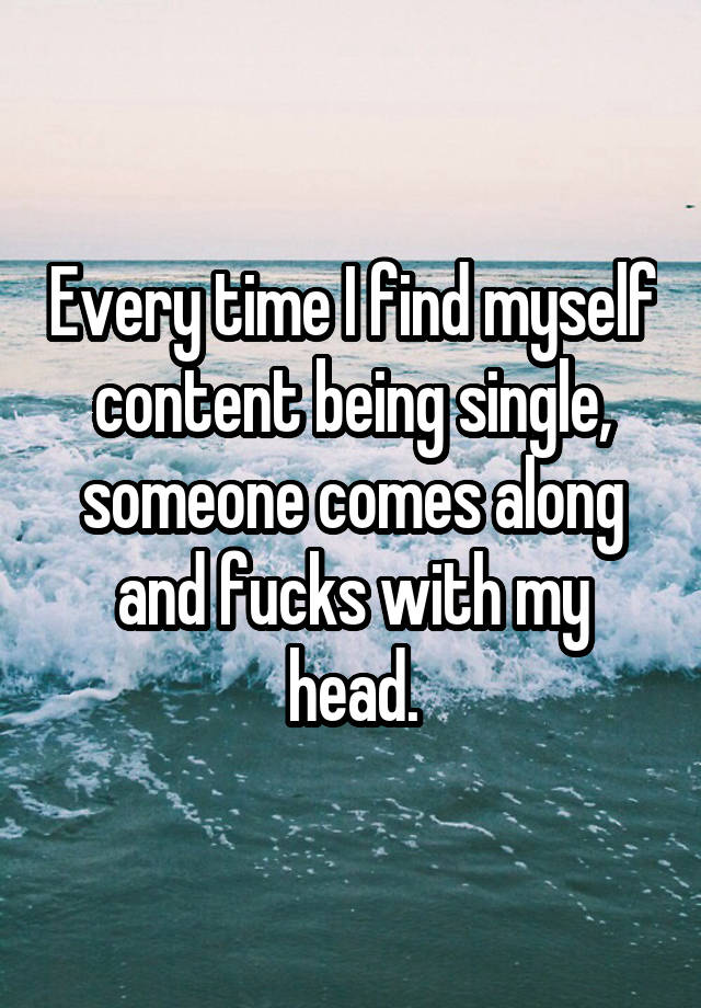 Every time I find myself content being single, someone comes along and fucks with my head.