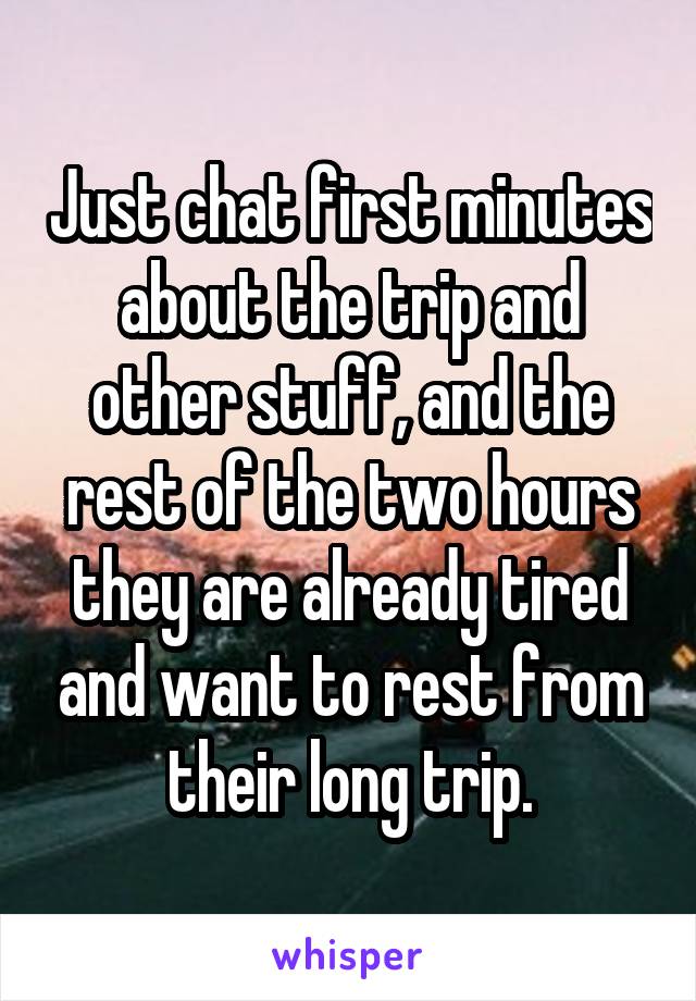 Just chat first minutes about the trip and other stuff, and the rest of the two hours they are already tired and want to rest from their long trip.