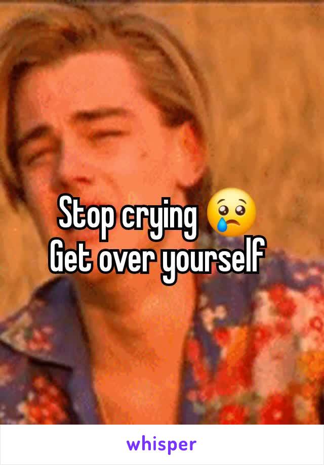 Stop crying 😢 
Get over yourself 