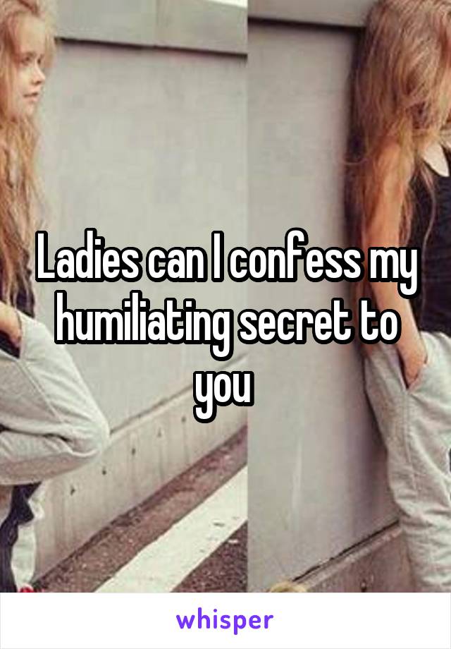 Ladies can I confess my humiliating secret to you 