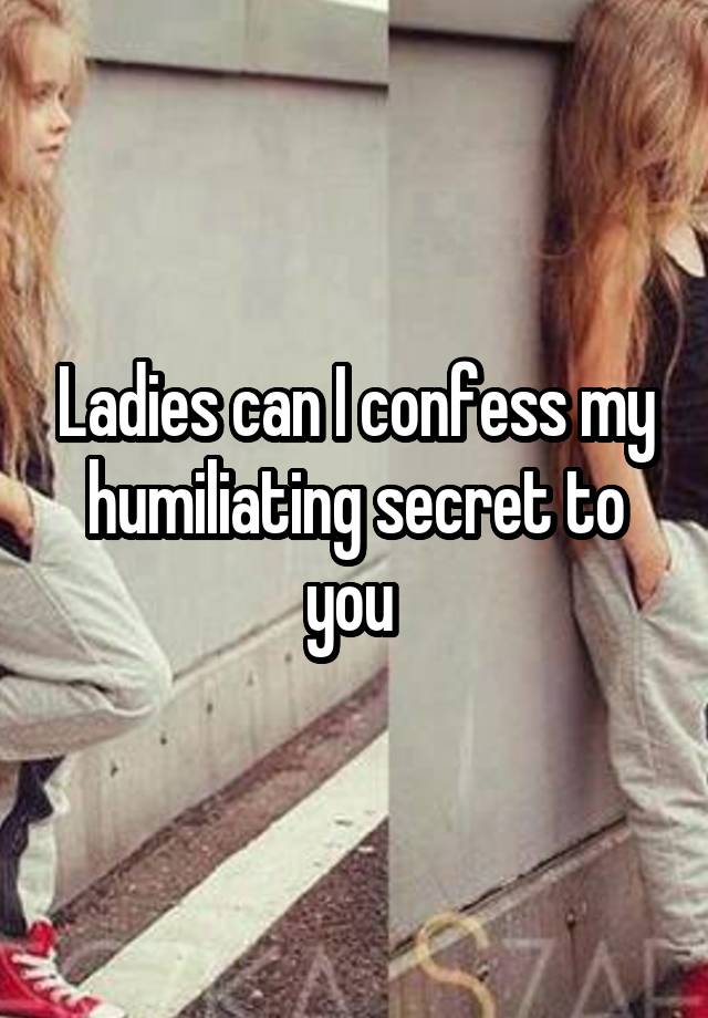Ladies can I confess my humiliating secret to you 