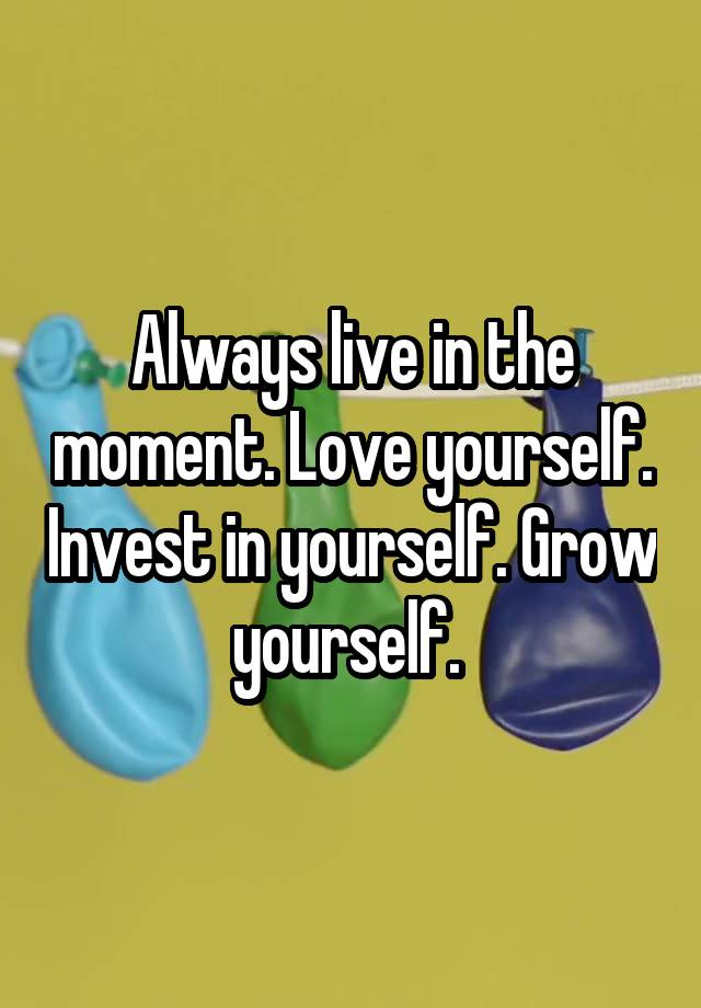Always live in the moment. Love yourself. Invest in yourself. Grow yourself. 