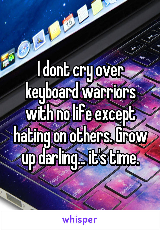 I dont cry over keyboard warriors with no life except hating on others. Grow up darling... it's time.