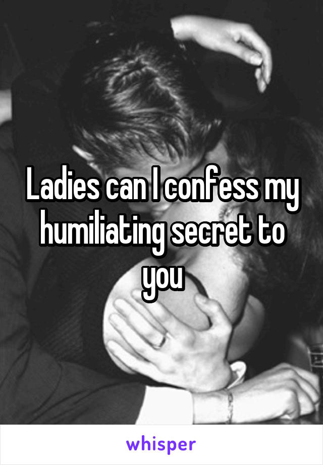 Ladies can I confess my humiliating secret to you