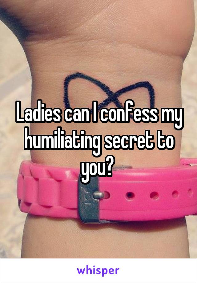 Ladies can I confess my humiliating secret to you? 