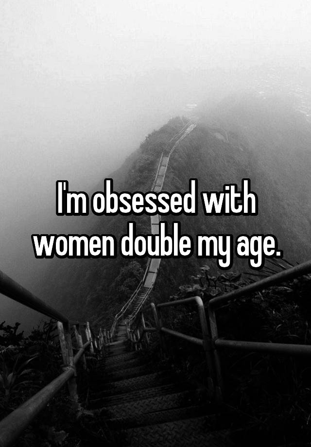 I'm obsessed with women double my age.