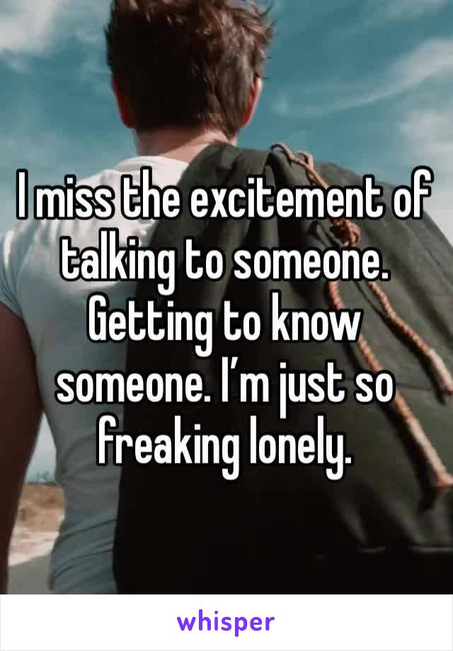 I miss the excitement of talking to someone. Getting to know someone. I’m just so freaking lonely. 