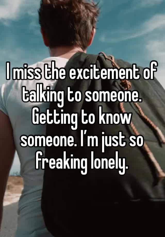 I miss the excitement of talking to someone. Getting to know someone. I’m just so freaking lonely. 