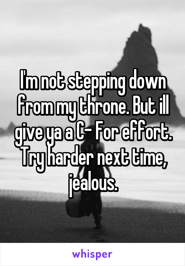 I'm not stepping down from my throne. But ill give ya a C- For effort. Try harder next time, jealous.