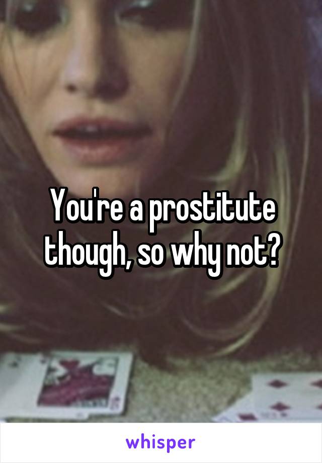 You're a prostitute though, so why not?