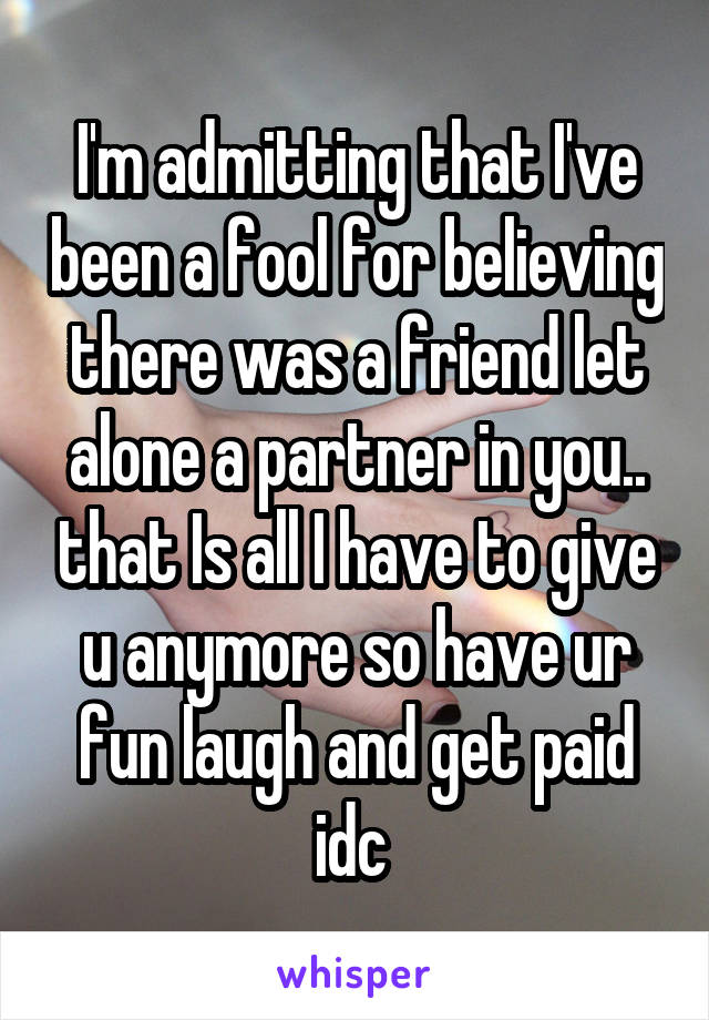 I'm admitting that I've been a fool for believing there was a friend let alone a partner in you.. that Is all I have to give u anymore so have ur fun laugh and get paid idc 