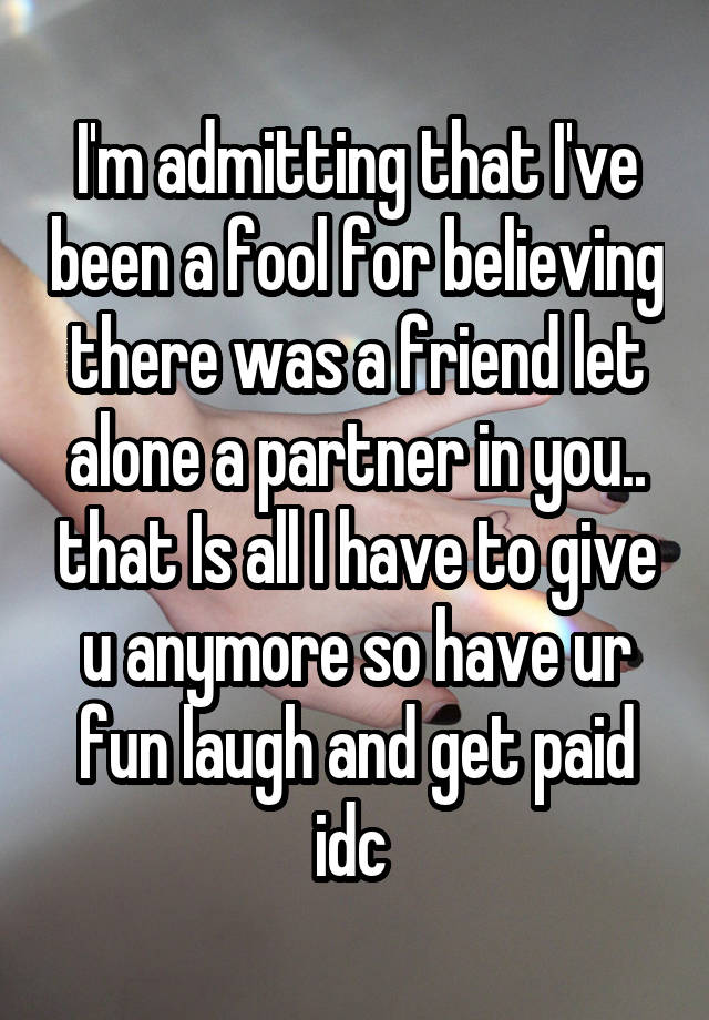 I'm admitting that I've been a fool for believing there was a friend let alone a partner in you.. that Is all I have to give u anymore so have ur fun laugh and get paid idc 