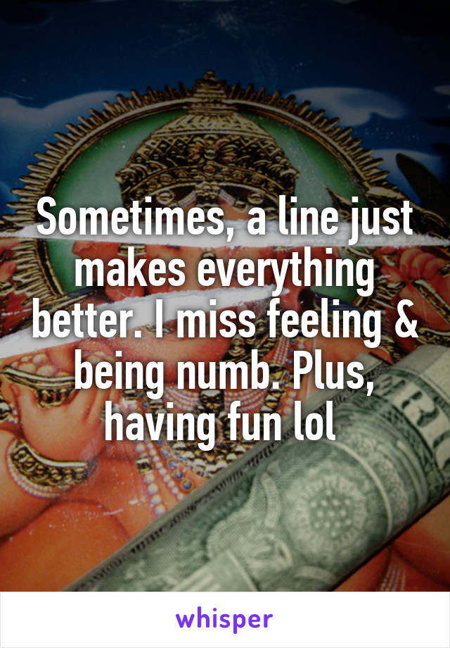 Sometimes, a line just makes everything better. I miss feeling & being numb. Plus, having fun lol 